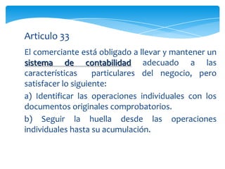 Articulo 33
El comerciante está obligado a llevar y mantener un
sistema de contabilidad adecuado a las
características     particulares del negocio, pero
satisfacer lo siguiente:
a) Identificar las operaciones individuales con los
documentos originales comprobatorios.
b) Seguir la huella desde las operaciones
individuales hasta su acumulación.
 