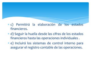 c) Permitirá la elaboración de los estados
financieros.
d) Seguir la huella desde las cifras de los estados
financieros hasta las operaciones individuales .
e) Incluirá los sistemas de control interno para
asegurar el registro contable de las operaciones.
 