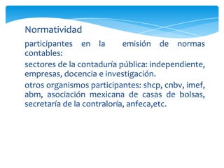 Normatividad
participantes en la         emisión de normas
contables:
sectores de la contaduría pública: independiente,
empresas, docencia e investigación.
otros organismos participantes: shcp, cnbv, imef,
abm, asociación mexicana de casas de bolsas,
secretaría de la contraloría, anfeca,etc.
 