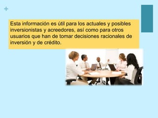 +
Esta información es útil para los actuales y posibles
inversionistas y acreedores, así como para otros
usuarios que han de tomar decisiones racionales de
inversión y de crédito.
 
