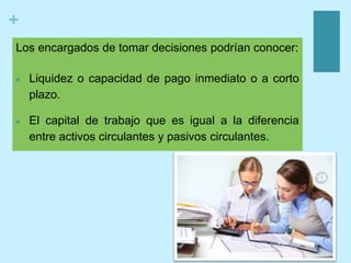 +
Los encargados de tomar decisiones podrían conocer:
 Liquidez o capacidad de pago inmediato o a corto
plazo.
 El capital de trabajo que es igual a la diferencia
entre activos circulantes y pasivos circulantes.
 