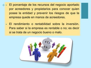 +  El porcentaje de los recursos del negocio aportado
por acreedores y propietarios para conocer quien
posee la entidad y prevenir los riesgos de que la
empresa quede en manos de acreedores.
 El rendimiento o rentabilidad sobre la inversión.
Para saber si la empresa es rentable o no; es decir
si se trata de un negocio bueno o malo.
 