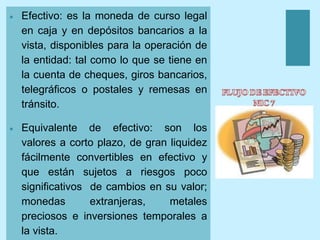 + Efectivo: es la moneda de curso legal
en caja y en depósitos bancarios a la
vista, disponibles para la operación de
la entidad: tal como lo que se tiene en
la cuenta de cheques, giros bancarios,
telegráficos o postales y remesas en
tránsito.
 Equivalente de efectivo: son los
valores a corto plazo, de gran liquidez
fácilmente convertibles en efectivo y
que están sujetos a riesgos poco
significativos de cambios en su valor;
monedas extranjeras, metales
preciosos e inversiones temporales a
la vista.
 