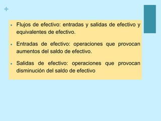 +
 Flujos de efectivo: entradas y salidas de efectivo y
equivalentes de efectivo.
 Entradas de efectivo: operaciones que provocan
aumentos del saldo de efectivo.
 Salidas de efectivo: operaciones que provocan
disminución del saldo de efectivo.
 