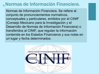 +Normas de Información Financiera.
Normas de Información Financiera. Se refiere al
conjunto de pronunciamientos normativos,
conceptuales y particulares, emitidos por el CINIF
(Consejo Mexicano para la Investigación y el
Desarrollo de Normas de Información Financiera) o
transferidos al CINIF, que regulan la información
contenida en los Estados Financieros y sus notas en
un lugar y fecha determinados.
 