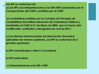+ Las NIF se conforman de:
a) Las NIF y las Interpretaciones a las NIF (INIF) aprobadas por el
Consejo Emisor del CINIF y emitidas por el CINIF
b) Los Boletines emitidos por la Comisión de Principios de
Contabilidad del Instituto Mexicano de Contadores Públicos y
transferidos al CINIF el 31 de Mayo de 2004, que no hayan sido
modificados, sustituidos o derogados por nuevas NIF y
c) Las Normas Internacionales de Información Financiera
aplicables de manera supletoria. Las NIF se conforman de 3
grandes apartados:
a) NIF conceptuales o Marco Conceptual
b) NIF particulares
c) Interpretaciones a las NIF o INIF
 