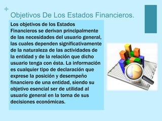 +
Objetivos De Los Estados Financieros.
Los objetivos de los Estados
Financieros se derivan principalmente
de las necesidades del usuario general,
las cuales dependen significativamente
de la naturaleza de las actividades de
la entidad y de la relación que dicho
usuario tenga con ésta. La información
es cualquier tipo de declaración que
exprese la posición y desempeño
financiero de una entidad, siendo su
objetivo esencial ser de utilidad al
usuario general en la toma de sus
decisiones económicas.
 