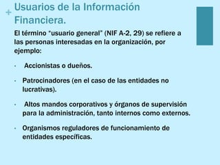 +
Usuarios de la Información
Financiera.
El término “usuario general” (NIF A-2, 29) se refiere a
las personas interesadas en la organización, por
ejemplo:
• Accionistas o dueños.
• Patrocinadores (en el caso de las entidades no
lucrativas).
• Altos mandos corporativos y órganos de supervisión
para la administración, tanto internos como externos.
• Organismos reguladores de funcionamiento de
entidades específicas.
 