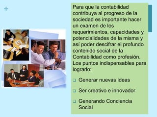 + Para que la contabilidad
contribuya al progreso de la
sociedad es importante hacer
un examen de los
requerimientos, capacidades y
potencialidades de la misma y
así poder descifrar el profundo
contenido social de la
Contabilidad como profesión.
Los puntos indispensables para
lograrlo:
 Generar nuevas ideas
 Ser creativo e innovador
 Generando Conciencia
Social
 