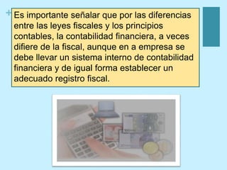 + Es importante señalar que por las diferencias
entre las leyes fiscales y los principios
contables, la contabilidad financiera, a veces
difiere de la fiscal, aunque en a empresa se
debe llevar un sistema interno de contabilidad
financiera y de igual forma establecer un
adecuado registro fiscal.
 