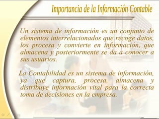 Un sistema de información es un conjunto de
elementos interrelacionados que recoge datos,
los procesa y convierte en información, que
almacena y posteriormente se da a conocer a
sus usuarios.
La Contabilidad es un sistema de información,
ya que captura, procesa, almacena y
distribuye información vital para la correcta
toma de decisiones en la empresa.
 
