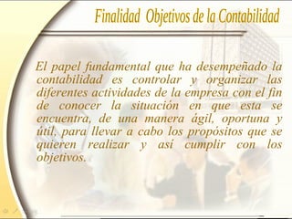 El papel fundamental que ha desempeñado la
contabilidad es controlar y organizar las
diferentes actividades de la empresa con el fin
de conocer la situación en que esta se
encuentra, de una manera ágil, oportuna y
útil, para llevar a cabo los propósitos que se
quieren realizar y así cumplir con los
objetivos.
 