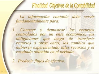 La información contable debe servir
fundamentalmente para:
1. Conocer y demostrar los recursos
controlados por un ente económico, las
obligaciones que tenga de transferir
recursos a otros entes, los cambios que
hubieren experimentado tales recursos y el
resultado obtenido en el período.
2. Predecir flujos de efectivo.
 