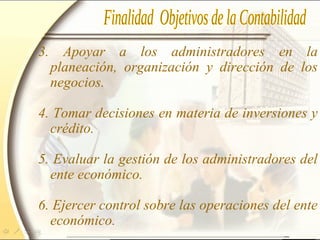3. Apoyar a los administradores en la
planeación, organización y dirección de los
negocios.
4. Tomar decisiones en materia de inversiones y
crédito.
5. Evaluar la gestión de los administradores del
ente económico.
6. Ejercer control sobre las operaciones del ente
económico.
 