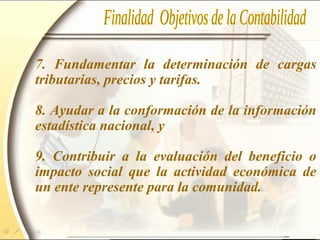 7. Fundamentar la determinación de cargas
tributarias, precios y tarifas.
8. Ayudar a la conformación de la información
estadística nacional, y
9. Contribuir a la evaluación del beneficio o
impacto social que la actividad económica de
un ente represente para la comunidad.
 