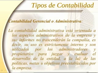 Contabilidad Gerencial o Administrativa:
La contabilidad administrativa está orientada a
los aspectos administrativos de la empresa y
sus informes no trascenderán la compañía, es
decir, su uso es estrictamente interno y son
utilizados por los administradores y
propietarios para juzgar y evaluar el
desarrollo de la entidad, a la luz de las
políticas, metas u objetivos preestablecidos por
la empresa.
 