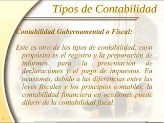 Contabilidad Gubernamental o Fiscal:
Este es otro de los tipos de contabilidad, cuyo
propósito es el registro y la preparación de
informes para la presentación de
declaraciones y el pago de impuestos. En
ocasiones, debido a las diferencias entre las
leyes fiscales y los principios contables, la
contabilidad financiera en ocasiones puede
diferir de la contabilidad fiscal.
 