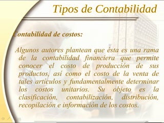 Contabilidad de costos:
Algunos autores plantean que ésta es una rama
de la contabilidad financiera que permite
conocer el costo de producción de sus
productos, así como el costo de la venta de
tales artículos y fundamentalmente determinar
los costos unitarios. Su objeto es la
clasificación, contabilización, distribución,
recopilación e información de los costos.
 