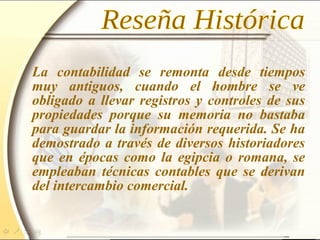 La contabilidad se remonta desde tiempos
muy antiguos, cuando el hombre se ve
obligado a llevar registros y controles de sus
propiedades porque su memoria no bastaba
para guardar la información requerida. Se ha
demostrado a través de diversos historiadores
que en épocas como la egipcia o romana, se
empleaban técnicas contables que se derivan
del intercambio comercial.
 