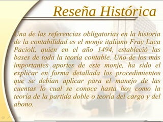 Una de las referencias obligatorias en la historia
de la contabilidad es el monje italiano Fray Luca
Pacioli, quien en el año 1494, estableció las
bases de toda la teoría contable. Uno de los más
importantes aportes de este monje, ha sido el
explicar en forma detallada los procedimientos
que se debían aplicar para el manejo de las
cuentas lo cual se conoce hasta hoy como la
teoría de la partida doble o teoría del cargo y del
abono.
 
