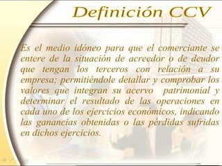 Es el medio idóneo para que el comerciante se
entere de la situación de acreedor o de deudor
que tengan los terceros con relación a su
empresa; permitiéndole detallar y comprobar los
valores que integran su acervo patrimonial y
determinar el resultado de las operaciones en
cada uno de los ejercicios económicos, indicando
las ganancias obtenidas o las pérdidas sufridas
en dichos ejercicios.
 