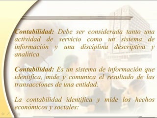 Contabilidad: Debe ser considerada tanto una
actividad de servicio como un sistema de
información y una disciplina descriptiva y
analítica
Contabilidad: Es un sistema de información que
identifica, mide y comunica el resultado de las
transacciones de una entidad.
La contabilidad identifica y mide los hechos
económicos y sociales:
 