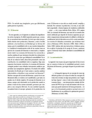 DESARROLLO SOSTENIBLE




PNN». Un método muy imaginativo, pero que difícilmente                        renta. El bienestar es tan sólo un estado mental, complejo y
podría ponerse en práctica.                                                   derivado. Por contraste, la producción, o la renta, es una canti-
                                                                              dad comprobable. «Existen legiones de estadísticos midiéndolo
12. El bienestar                                                              ... existe ...», tal y como indicaba Hicks (Hicks, 1975, página
                                                                              318). La economía del bienestar, una rama de la economía alta-
   En este apartado y en el siguiente se analizan dos impedimen-              mente sofisticada que depende de heroicos supuestos que per-
tos serios al progreso. Es difícil separarlos puesto que, a menu-             miten comparaciones interpersonales de utilidad, se desliza ine-
do, se encuentran interconectados. Es cierto que existe una pro-              xorablemente hacia la discusión acerca de la «renta sostenible».
funda relación entre producción y bienestar, y entre el medio                 Los escritos de afamados economistas, que incluirían entre
ambiente y los beneficios y la felicidad que se derivan del                   otros a Weitzman (1976), Hartwick (1990), Mäler (1991) y
mismo, pero la contabilidad verde es una cuestión independien-                Solow (1992), habrían sido más instructivos si hubiesen pensa-
te. Considerar la transformación verde de las cuentas como un                 do en aplicar el principio de la navaja de Occam y mantener
ejercicio de economía del bienestar es innecesario y completa-                aparte el bienestar hasta haber abordado la sostenibilidad del
mente inútil. La economía del bienestar ha convencido a                       producto19.
muchos analistas de que intentasen descubrir las estimaciones
exactas de la «renta neta» que definirían la sostenibilidad. No se            13. La matematización
trata de un esfuerzo inútil, ahora bien presentarlo como una
contribución a la contabilidad verde es engañoso. Bajo unos                     La siguiente cita resume una parte importante de los errores
supuestos fuertemente restrictivos, la economía del bienestar                 que se cometen al observar la contabilidad nacional a través
consiguió producir unos refinados instrumentos analíticos que                 del prisma del bienestar y perseguir después la precisión mate-
permitían una manipulación algebraica. El señuelo del análisis                mática.
matemático ha llevado por el mal camino a muchos analistas
induciéndoles a identificar renta nacional con bienestar 18.                            «... la búsqueda rigurosa de un concepto de renta sig-
Muchos conceptos de la teoría del bienestar, a pesar de ser ana-                      nificativo produce un rechazo de todos los conceptos de
líticamente útiles, se resisten a ser cuantificados y, por tanto, no                  renta real y termina con algo más próximo a una “magni-
ayudan con el cálculo empírico. El concepto de bienestar en sí                        tud tipo riqueza”, como el valor descontado actual del
mismo, aunque está relacionado con la producción cuando se                            consumo futuro, ... una interpretación estándar del bie-
estima a través de las cuentas nacionales, pertenece por com-                         nestar del PNN es que se trata del máximo valor de con-
pleto a una categoría diferente. Es una cantidad separada,                            sumo que puede mantenerse de forma permanente.... Lo
secundaria frente al concepto «primario» de la producción o la                        que se ha denominado producto nacional neto es el
                                                                                      hamiltoniano de un problema de optimización general.»
                                                                                      (Weitzman, en Usher, 1994).
  18
     Hicks, quien ha realizado profundas contribuciones a la economía del
bienestar, volvió sobre la cuestión en su artículo de 1975 en Oxford
Economics Papers («The Scope and Status of Welfare Economics») con el
                                                                                19
objeto de criticar a Pigou, que había indicado que todas las economías eran        VELLINGA y WITHAGEN (1996) realizaron un análisis del PNN verde en
economías del bienestar y todos los incrementos en el dividendo nacional      los trabajos de varios autores, entre ellos Mäler, Asheim, Dasgupta, Hartwick
eran «una buena cosa». Introdujo una cuña (página 318) entre, por un lado,    y Weitzman, y concluyeron, obviamente, que para que un PNN (verde)
el producto social medible y por el otro, el bienestar que no podía ser       sirviese como medida del bienestar, los precios de mercado no debían
medido, describiendo el primero como «primario» y expresando el deseo de      alejarse demasiado de los precios óptimos. Fuera del estudio quedó cuán
«erradicar la economía del bienestar».                                        lejos podían estar y cómo se adivinaban esos precios óptimos.



                                                             JUNIO-JULIO 2002 NUMERO 800
                                                                          25
 