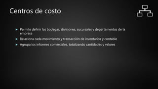 Centros de costo
 Permite definir las bodegas, divisiones, sucursales y departamentos de la
empresa
 Relaciona cada movimiento y transacción de inventarios y contable
 Agrupa los informes comerciales, totalizando cantidades y valores
 