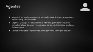 Agentes
 Maneja el personal encargado de las funciones de la empresa, operarios,
vendedores y coordinadores.
 Organiza y agrupa los documentos e informes, permitiendo llevar un
control detallado de autor y responsable de los movimientos y productos
de la empresa.
 Liquida comisiones a vendedores; tanto por venta como por recaudo
 