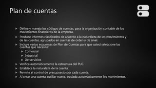 Plan de cuentas
 Define y maneja los códigos de cuentas, para la organización contable de los
movimientos financieros de la empresa.
 Produce informes clasificados de acuerdo a la naturaleza de los movimientos y
de las cuentas, agrupados en cuentas de orden y de nivel.
 Incluye varios esquemas de Plan de Cuentas para que usted seleccione las
cuentas que necesite:
 Comercial
 Industrial
 De servicios
 Verifica automáticamente la estructura del PUC.
 Establece la naturaleza de la cuenta.
 Permite el control de presupuesto por cada cuenta.
 Al crear una cuenta auxiliar nueva, traslada automáticamente los movimientos.
 