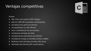 Ventajas competitivas
Incluye:
 Plan Único de Cuentas (3.000 códigos).
 Más de 1.800 NIT de grandes contribuyentes.
 Actualizaciones gratis por Internet.
 Compatibilidad con MS-Office®.
 Auto contabilización de documentos.
 Autobackup de bases de datos.
 Actualizaciones automáticas por Internet
 Facilidad de manejo en pantallas táctiles y tablets
 Poderoso motor de bases de datos SQL server
 Generador de informes SAP crystal reports
 