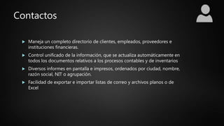 Contactos
 Maneja un completo directorio de clientes, empleados, proveedores e
instituciones financieras.
 Control unificado de la información, que se actualiza automáticamente en
todos los documentos relativos a los procesos contables y de inventarios
 Diversos informes en pantalla e impresos, ordenados por ciudad, nombre,
razón social, NIT o agrupación.
 Facilidad de exportar e importar listas de correo y archivos planos o de
Excel
 
