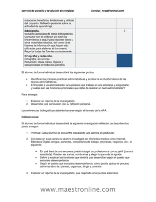 Servicio de asesoría y resolución de ejercicios ciencias_help@hotmail.com
www.maestronline.com
mencionar beneficios, limitaciones y utilidad
del proyecto. Reflexión personal sobre la
actividad de aprendizaje.
Bibliografía.
Inclusión apropiada de datos bibliográficos.
Consultar con el profesor y/o tutor los
lineamientos a seguir para reportar libros u
otros materiales escritos, así como otras
fuentes de información que hayan sido
utilizadas para elaborar el documento.
Reportar todas las fuentes correctamente.
7
Ortografía y redacción.
Ortografía: sin errores.
Redacción: ideas claras, lógicas y
secuenciadas en todos los párrafos.
El alumno de forma individual desarrollará los siguientes puntos:
 Identificar las primeras prácticas administrativas y explicar la evolución básica de las
teorías administrativas.
 Entrevistar a un administrador, una persona que trabaje en una empresa y preguntarle:
¿Cuáles son las funciones principales que debe de realizar un buen administrador?
Para entregar:
1. Elaborar un reporte de la investigación.
2. Desarrollar una conclusión con su reflexión personal.
Las referencias bibliográficas deberán hacerse según el formato de la APA.
Instrucciones:
El alumno de forma individual desarrollará la siguiente investigación-reflexión, se describen los
pasos a seguir:
1. Premisa: Cada alumno se encuentra estudiando una carrera en particular.
2. Con base en esta carrera el alumno investigará en diferentes medios como Internet,
Biblioteca Digital, amigos, parientes, compañeros de trabajo, empresas, negocios, etc., lo
siguiente:
 En qué área de una empresa puede trabajar un profesionista con su perfil (carrera
estudiada). Pueden ser varias, nombrarlas y elegir la que más le agrade.
 Definir y explicar las funciones que tendría que desarrollar según el puesto que
estuviera desempeñando.
 Según el puesto que estuviera desempeñando, cómo podría aplicar el proceso
administrativo de: planear, organizar, dirigir y controlar.
3. Elaborar un reporte de la investigación, que responda a los puntos anteriores.
 