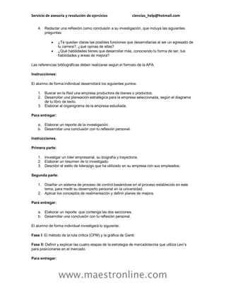Servicio de asesoría y resolución de ejercicios ciencias_help@hotmail.com
www.maestronline.com
4. Redactar una reflexión como conclusión a su investigación, que incluya las siguientes
preguntas:
 ¿Te quedan claras las posibles funciones que desarrollarías al ser un egresado de
tu carrera?, ¿qué opinas de ellas?
 ¿Qué habilidades tienes que desarrollar más, conociendo tu forma de ser, tus
habilidades y áreas de mejora?
Las referencias bibliográficas deben realizarse según el formato de la APA.
Instrucciones:
El alumno de forma individual desarrollará los siguientes puntos:
1. Buscar en la Red una empresa productora de bienes o productos.
2. Desarrollar una planeación estratégica para la empresa seleccionada, según el diagrama
de tu libro de texto.
3. Elaborar el organigrama de la empresa estudiada.
Para entregar:
a. Elaborar un reporte de la investigación.
b. Desarrollar una conclusión con tu reflexión personal.
Instrucciones.
Primera parte:
1. Investigar un líder empresarial, su biografía y trayectoria.
2. Elaborar un resumen de lo investigado.
3. Describir el estilo de liderazgo que ha utilizado en su empresa con sus empleados.
Segunda parte:
1. Diseñar un sistema de proceso de control basándose en el proceso establecido en este
tema, para medir su desempeño personal en la universidad.
2. Aplicar los conceptos de realimentación y definir planes de mejora.
Para entregar:
a. Elaborar un reporte que contenga las dos secciones.
b. Desarrollar una conclusión con tu reflexión personal.
El alumno de forma individual investigará lo siguiente:
Fase I: El método de la ruta crítica (CPM) y la gráfica de Gantt.
Fase II: Definir y explicar las cuatro etapas de la estrategia de mercadotecnia que utiliza Levi’s
para posicionarse en el mercado.
Para entregar:
 