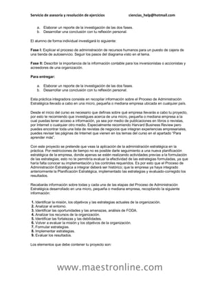 Servicio de asesoría y resolución de ejercicios ciencias_help@hotmail.com
www.maestronline.com
a. Elaborar un reporte de la investigación de las dos fases.
b. Desarrollar una conclusión con tu reflexión personal.
El alumno de forma individual investigará lo siguiente:
Fase I: Explicar el proceso de administración de recursos humanos para un puesto de cajera de
una tienda de autoservicio. Seguir los pasos del diagrama visto en el tema.
Fase II: Describir la importancia de la información contable para los inversionistas o accionistas y
acreedores de una organización.
Para entregar:
a. Elaborar un reporte de la investigación de las dos fases.
b. Desarrollar una conclusión con tu reflexión personal.
Esta práctica integradora consiste en recopilar información sobre el Proceso de Administración
Estratégica llevado a cabo en una micro, pequeña o mediana empresa ubicada en cualquier país.
Desde el inicio del curso es necesario que definas sobre qué empresa llevarás a cabo tu proyecto,
por esto te recomiendo que investigues acerca de una micro, pequeña o mediana empresa a la
cual puedas tener acceso a información, ya sea por medio de publicaciones en libros o revistas,
por Internet o cualquier otro medio. Especialmente recomiendo Harvard Business Review pero
puedes encontrar toda una lista de revistas de negocios que integran experiencias empresariales,
puedes revisar las páginas de Internet que vienen en los temas del curso en el apartado “Para
aprender más”.
Con este proyecto se pretende que veas la aplicación de la administración estratégica en la
práctica. Por restricciones de tiempo no es posible darle seguimiento a una nueva planificación
estratégica de la empresa, donde apenas se estén realizando actividades previas a la formulación
de las estrategias; esto no te permitiría evaluar la efectividad de las estrategias formuladas, ya que
haría falta conocer su implementación y los controles requeridos. Es por esto que el Proceso de
Administración Estratégica a integrar deberá ser histórico; que la empresa ya haya integrado
anteriormente la Planificación Estratégica, implementado las estrategias y evaluado-corregido los
resultados.
Recabarás información sobre todas y cada una de las etapas del Proceso de Administración
Estratégica desarrollado en una micro, pequeña o mediana empresa, recopilando la siguiente
información:
1. Identificar la misión, los objetivos y las estrategias actuales de la organización.
2. Analizar el entorno.
3. Identificar las oportunidades y las amenazas, análisis de FODA.
4. Analizar los recursos de la organización.
5. Identificar las fortalezas y las debilidades.
6. Volver a evaluar la misión y los objetivos de la organización.
7. Formular estrategias.
8. Implementar estrategias.
9. Evaluar los resultados.
Los elementos que debe contener tu proyecto son:
 