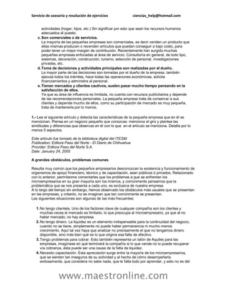Servicio de asesoría y resolución de ejercicios ciencias_help@hotmail.com
www.maestronline.com
actividades (hogar, hijos, etc.) Sin significar por esto que sean los recursos humanos
adecuados al puesto.
c. Son comerciales o de servicios.
La mayoría de las pequeñas empresas son comerciales, es decir venden un producto que
ellas mismas producen o revenden artículos que puedan conseguir a bajo costo, para
poder tener un mejor margen de contribución. Recientemente han surgido muchas
pequeñas empresas enfocadas al área de servicio. Consultoría en general, de todo tipo,
sistemas, decoración, construcción, turismo, selección de personal, investigaciones
privadas, etc.
d.Toma de decisiones y actividades principales son realizadas por el dueño.
La mayor parte de las decisiones son tomadas por el dueño de la empresa, también
ejecuta todos los trámites, hace todas las operaciones económicas, solicita
financiamientos y administra al personal.
e. Tienen mercados y clientes cautivos, suelen pasar mucho tiempo pensando en la
satisfacción de ellos.
Ya que su área de influencia es limitada, no cuenta con recursos publicitarios y depende
de las recomendaciones personales. La pequeña empresa trata de conservar a sus
clientes y depende mucho de ellos, como su participación de mercado es muy pequeña,
trata de mantenerla por lo menos.
1.- Lee el siguiente artículo y detecta las características de la pequeña empresa que en él se
mencionan. Piensa en un negocio pequeño que conozcas: menciona el giro y plantea las
similitudes y diferencias que observas en él con lo que en el artículo se menciona. Detalla por lo
menos 5 aspectos.
Este artículo fue tomado de la biblioteca digital del ITESM.
Publication: Editora Paso del Norte - El Diario de Chihuahua
Provider: Editora Paso del Norte S.A.
Date: January 24, 2005
A grandes obstáculos, problemas comunes
Resulta muy común que los pequeños empresarios desconozcan la existencia y funcionamiento de
organismos de apoyo financiero, técnico y de capacitación, sean públicos ó privados. Relacionado
con lo anterior, permítanme comentarles que los problemas a que se enfrentan los
microempresarios en su gran mayoría son los mismos, y comúnmente pensamos que la
problemática que se nos presenta a cada uno, es exclusiva de nuestra empresa.
A lo largo del tiempo sin embargo, hemos observado los obstáculos más usuales que se presentan
en las empresas, y créanlo, no se imaginan que tan comúnmente se presentan.
Las siguientes situaciones son algunas de las más frecuentes:
1. No tengo clientela. Uno de los factores clave de cualquier compañía son los clientes y
muchas veces el mercado es limitado, lo que preocupa al microempresario, ya que al no
haber mercado, no hay empresa.
2. No tengo dinero. La liquidez es un elemento indispensable para la continuidad del negocio,
cuando no se tiene, simplemente no puede haber permanencia ni mucho menos
crecimiento. Aquí tal vez haya que analizar no precisamente el que no tengamos dinero
disponible, sino más bien qué es lo que origina esa falta de efectivo.
3. Tengo problemas para cobrar. Esto también representa un talón de Aquiles para las
empresas, imagínese en qué terminará la compañía si lo que vende no lo puede recuperar
vía cobranza, ésta puede ser una causa de la falta de liquidez.
4. Necesito capacitación. Esta apreciación surge entre la mayoría de los microempresarios,
que se sienten tan inseguros de su actividad y al hecho de cómo desempeñarla
exitosamente, que considera no sabe nada, que le falta todo por aprender, y esto no es del
 