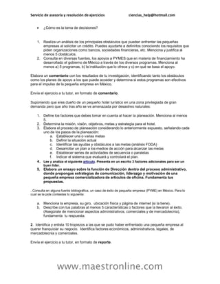 Servicio de asesoría y resolución de ejercicios ciencias_help@hotmail.com
www.maestronline.com
 ¿Cómo es la toma de decisiones?
1. Realiza un análisis de los principales obstáculos que pueden enfrentar las pequeñas
empresas al solicitar un crédito. Puedes ayudarte a definirlos conociendo los requisitos que
piden organizaciones como bancos, sociedades financieras, etc. Menciona y justifica al
menos 5 obstáculos.
2. Consulta en diversas fuentes, los apoyos a PYMES que en materia de financiamiento ha
desarrollado el gobierno de México a través de los diversos programas. Menciona al
menos a) 5 programas, b) la institución que lo ofrece y c) en qué se basa el apoyo.
Elabora un comentario con los resultados de tu investigación, identificando tanto los obstáculos
como los planes de apoyo a los que puede acceder y determina si estos programas son efectivos
para el impulso de la pequeña empresa en México.
Envía el ejercicio a tu tutor, en formato de comentario.
Suponiendo que eres dueño de un pequeño hotel turístico en una zona privilegiada de gran
demanda pero que año tras año se ve amenazada por desastres naturales:
1. Define los factores que debes tomar en cuenta al hacer la planeación. Menciona al menos
5.
2. Determina la misión, visión, objetivos, metas y estrategia para el hotel.
3. Elabora el proceso de planeación considerando lo anteriormente expuesto, señalando cada
uno de los pasos de la planeación:
a. Establecer una o varias metas
b. Definir la situación actual
c. Identificar las ayudas y obstáculos a las metas (análisis FODA)
d. Desarrollar un plan a los medios de acción para alcanzar las metas
e. Establecer series de actividades de secuencia o paralelas
f. Indicar el sistema que evaluará y controlará el plan.
4. Lee y analiza el siguiente artículo. Presenta en un escrito 3 factores adicionales para ser un
buen líder.
5. Elabora un ensayo sobre la función de Dirección dentro del proceso administrativo,
donde propongas estrategias de comunicación, liderazgo y motivación de una
pequeña empresa comercializadora de artículos de oficina. Fundamenta tus
propuestas.
. Consulta en alguna fuente bibliográfica, un caso de éxito de pequeña empresa (PYME) en México. Para lo
cual se te pide contestes lo siguiente:
a. Menciona la empresa, su giro, ubicación física y página de internet (si la tiene).
b. Describe con tus palabras al menos 5 características o factores que la llevaron al éxito.
(Asegúrate de mencionar aspectos administrativos, comerciales y de mercadotecnia),
fundamenta tu respuesta.
2. Identifica y enlista 10 tropiezos a las que se pudo haber enfrentado una pequeña empresa al
querer franquiciar su negocio. Identifica factores económicos, administrativos, legales, de
mercadotecnia y comerciales.
Envía el ejercicio a tu tutor, en formato de reporte.
 