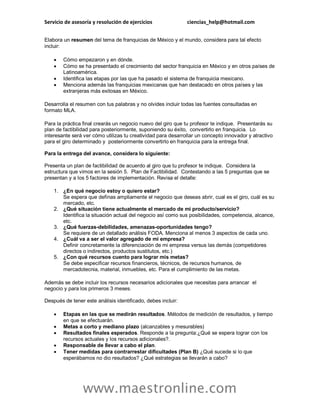 Servicio de asesoría y resolución de ejercicios ciencias_help@hotmail.com
www.maestronline.com
Elabora un resumen del tema de franquicias de México y el mundo, considera para tal efecto
incluir:
 Cómo empezaron y en dónde.
 Cómo se ha presentado el crecimiento del sector franquicia en México y en otros países de
Latinoamérica.
 Identifica las etapas por las que ha pasado el sistema de franquicia mexicano.
 Menciona además las franquicias mexicanas que han destacado en otros países y las
extranjeras más exitosas en México.
Desarrolla el resumen con tus palabras y no olvides incluir todas las fuentes consultadas en
formato MLA.
Para la práctica final crearás un negocio nuevo del giro que tu profesor te indique. Presentarás su
plan de factibilidad para posteriormente, suponiendo su éxito, convertirlo en franquicia. Lo
interesante será ver cómo utilizas tu creatividad para desarrollar un concepto innovador y atractivo
para el giro determinado y posteriormente convertirlo en franquicia para la entrega final.
Para la entrega del avance, considera lo siguiente:
Presenta un plan de factibilidad de acuerdo al giro que tu profesor te indique. Considera la
estructura que vimos en la sesión 5. Plan de Factibilidad. Contestando a las 5 preguntas que se
presentan y a los 5 factores de implementación. Revisa el detalle:
1. ¿En qué negocio estoy o quiero estar?
Se espera que definas ampliamente el negocio que deseas abrir, cual es el giro, cuál es su
mercado, etc.
2. ¿Qué situación tiene actualmente el mercado de mi producto/servicio?
Identifica la situación actual del negocio así como sus posibilidades, competencia, alcance,
etc.
3. ¿Qué fuerzas-debilidades, amenazas-oportunidades tengo?
Se requiere de un detallado análisis FODA. Menciona al menos 3 aspectos de cada uno.
4. ¿Cuál va a ser el valor agregado de mi empresa?
Definir concretamente la diferenciación de mi empresa versus las demás (competidores
directos o indirectos, productos sustitutos, etc.)
5. ¿Con qué recursos cuento para lograr mis metas?
Se debe especificar recursos financieros, técnicos, de recursos humanos, de
mercadotecnia, material, inmuebles, etc. Para el cumplimiento de las metas.
Además se debe incluir los recursos necesarios adicionales que necesitas para arrancar el
negocio y para los primeros 3 meses.
Después de tener este análisis identificado, debes incluir:
 Etapas en las que se medirán resultados. Métodos de medición de resultados, y tiempo
en que se efectuarán.
 Metas a corto y mediano plazo (alcanzables y mesurables)
 Resultados finales esperados. Responde a la pregunta:¿Qué se espera lograr con los
recursos actuales y los recursos adicionales?.
 Responsable de llevar a cabo el plan.
 Tener medidas para contrarrestar dificultades (Plan B) ¿Qué sucede si lo que
esperábamos no dio resultados? ¿Qué estrategias se llevarán a cabo?
 