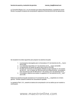 Servicio de asesoría y resolución de ejercicios ciencias_help@hotmail.com
www.maestronline.com
La Compañía Repara, S.A., es una empresa que repara electrodomésticos, propiedad de Javier
Román; se preparó la balanza de comprobación siguiente al final del primer año de operaciones:
Se recopilaron los datos siguientes para preparar los asientos de ajuste:
1. Los honorarios devengados pero no facturados al 31 de diciembre de 20__, fueron
de $12,000.
2. Los materiales disponibles al 31 de diciembre de 20__, fueron de $2,900.
3. La depreciación de equipo se estimó para el año en $10,000.
4. El saldo de honorarios no devengados reflejaba el pago realizado el 1 de octubre
del año 20__ por un cliente, por servicios que se le proporcionarían. Se prestaron
esos servicios por sólo $7,000 entre el 1 de octubre y el 31 de diciembre de 20__.
5. Los sueldos y salarios acumulados no pagados al 31 de diciembre de 20__ eran
de $1,400.
Elabora los asientos de ajuste necesarios al 31 de diciembre de 20__ y regístralos en el diario
general. También prepara la balanza de comprobación ajustada.
La zapatería Patín, S.A., presenta la balanza de comprobación con los saldos que se muestran a
continuación:
 