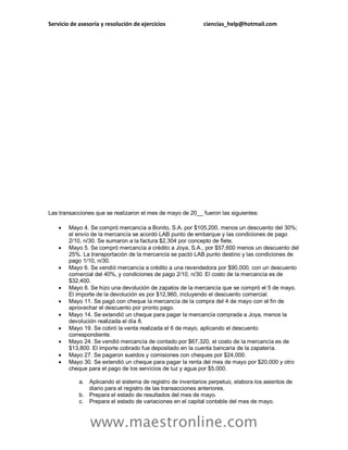 Servicio de asesoría y resolución de ejercicios ciencias_help@hotmail.com
www.maestronline.com
Las transacciones que se realizaron el mes de mayo de 20__ fueron las siguientes:
 Mayo 4. Se compró mercancía a Bonito, S.A. por $105,200, menos un descuento del 30%;
el envío de la mercancía se acordó LAB punto de embarque y las condiciones de pago
2/10, n/30. Se sumaron a la factura $2,304 por concepto de flete.
 Mayo 5. Se compró mercancía a crédito a Joya, S.A., por $57,600 menos un descuento del
25%. La transportación de la mercancía se pactó LAB punto destino y las condiciones de
pago 1/10, n/30.
 Mayo 6. Se vendió mercancía a crédito a una revendedora por $90,000, con un descuento
comercial del 40%, y condiciones de pago 2/10, n/30. El costo de la mercancía es de
$32,400.
 Mayo 8. Se hizo una devolución de zapatos de la mercancía que se compró el 5 de mayo.
El importe de la devolución es por $12,960, incluyendo el descuento comercial.
 Mayo 11. Se pagó con cheque la mercancía de la compra del 4 de mayo con el fin de
aprovechar el descuento por pronto pago.
 Mayo 14. Se extendió un cheque para pagar la mercancía comprada a Joya, menos la
devolución realizada el día 8.
 Mayo 19. Se cobró la venta realizada el 6 de mayo, aplicando el descuento
correspondiente.
 Mayo 24. Se vendió mercancía de contado por $67,320, el costo de la mercancía es de
$13,800. El importe cobrado fue depositado en la cuenta bancaria de la zapatería.
 Mayo 27. Se pagaron sueldos y comisiones con cheques por $24,000.
 Mayo 30. Se extendió un cheque para pagar la renta del mes de mayo por $20,000 y otro
cheque para el pago de los servicios de luz y agua por $5,000.
a. Aplicando el sistema de registro de inventarios perpetuo, elabora los asientos de
diario para el registro de las transacciones anteriores.
b. Prepara el estado de resultados del mes de mayo.
c. Prepara el estado de variaciones en el capital contable del mes de mayo.
 