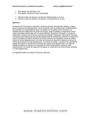 Servicio de asesoría y resolución de ejercicios ciencias_help@hotmail.com
www.maestronline.com
 Otros gastos fijos $18,000 al mes.
 Otros gastos variables $1.50 por cada botella.
1. Calcula el costo por paquete si se fabrican 5,000 paquetes en el mes.
2. Calcula el costo por paquete si se fabrican 10,000 paquetes en el mes.
Ejercicio 1.
Experiencia en Computación, ensambla y vende dos tipos de computadoras: Desktop y Laptop,
para lo cual tiene dos departamentos, uno de ensamble y otro de configuración. El departamento
de ensamble es el responsable de armar los equipos con las partes que se necesiten y el
departamento de configuración de probar los equipos, cargar el software y empacarlos. Existen
cuatro actividades relacionadas con los costos indirectos: preparación de equipo y arranque de
cada tirada, manejo de los productos, suministro de energía e inspección. Cada caja de 10 piezas
es inspeccionada después de que sale del departamento de configuración; también se inspecciona
cada computadora de manera individual; los costos indirectos son asignados usando el método
directo en los dos departamentos. Los costos de arranque se asignan con base en el número de
tiradas de producción en cada departamento. Los costos de manejo o maniobras de materiales se
asignan de acuerdo al número de movimientos que realiza cada departamento. Los costos de
energía se asignan en relación con la preparación de las horas-máquina usadas en cada
departamento, y los costos de inspección se asignan en proporción a las horas directas utilizadas
en cada departamento.
Las siguientes tablas te muestran información relevante:
 