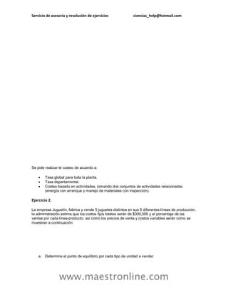 Servicio de asesoría y resolución de ejercicios ciencias_help@hotmail.com
www.maestronline.com
Se pide realizar el costeo de acuerdo a:
 Tasa global para toda la planta.
 Tasa departamental.
 Costeo basado en actividades, tomando dos conjuntos de actividades relacionadas
(energía con arranque y manejo de materiales con inspección).
Ejercicio 2.
La empresa Juguetín, fabrica y vende 5 juguetes distintos en sus 5 diferentes líneas de producción,
la administración estima que los costos fijos totales serán de $300,000 y el porcentaje de las
ventas por cada línea-producto, así como los precios de venta y costos variables serán como se
muestran a continuación:
a. Determina el punto de equilibrio por cada tipo de unidad a vender.
 
