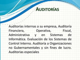 AUDITORÍAS
Auditorías internas a su empresa, Auditoría
Financiera, Operativa, Fiscal,
Administrativa y en Sistemas de
Informática. Evaluación de los Sistemas de
Control Interno. Auditoría a Organizaciones
no Gubernamentales y sin fines de lucro.
Auditorias especiales
 