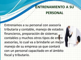 ENTRENAMIENTO A SU
PERSONAL
Entrenamos a su personal con asesoría
tributaria y contable, manejo de estados
financieros, preparación de sistemas
contables y muchos otros tipos de entre
asesorías, lo cual va a brindarle un mejor
manejo de su empresa ya que contará
con un personal capacitado en el ámbito
fiscal y tributario.
 