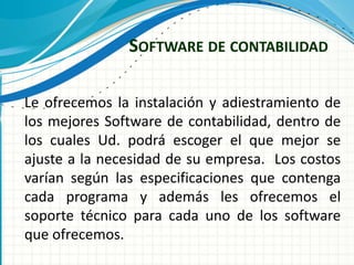SOFTWARE DE CONTABILIDAD
Le ofrecemos la instalación y adiestramiento de
los mejores Software de contabilidad, dentro de
los cuales Ud. podrá escoger el que mejor se
ajuste a la necesidad de su empresa. Los costos
varían según las especificaciones que contenga
cada programa y además les ofrecemos el
soporte técnico para cada uno de los software
que ofrecemos.
 