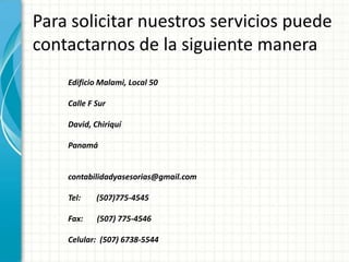 Para solicitar nuestros servicios puede
contactarnos de la siguiente manera
Edificio Malami, Local 50
Calle F Sur
David, Chiriquí
Panamá
contabilidadyasesorias@gmail.com
Tel: (507)775-4545
Fax: (507) 775-4546
Celular: (507) 6738-5544
 