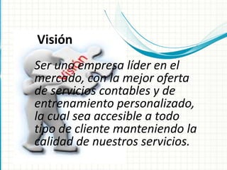 Ser una empresa líder en el
mercado, con la mejor oferta
de servicios contables y de
entrenamiento personalizado,
la cual sea accesible a todo
tipo de cliente manteniendo la
calidad de nuestros servicios.
Visión
 