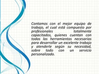 Contamos con el mejor equipo de
trabajo, el cual está compuesto por
profesionales totalmente
capacitados, quienes cuentan con
todas las herramientas necesarias
para desarrollar un excelente trabajo
y atenderle según su necesidad,
sobre todo con un servicio
personalizado.
 