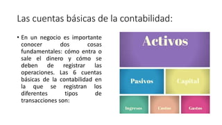 Las cuentas básicas de la contabilidad:
• En un negocio es importante
conocer dos cosas
fundamentales: cómo entra o
sale el dinero y cómo se
deben de registrar las
operaciones. Las 6 cuentas
básicas de la contabilidad en
la que se registran los
diferentes tipos de
transacciones son:
 