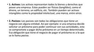 • 1. Activos: Los activos representan todos lo bienes y derechos que
posee una empresa. Estos pueden ser físicos (tangibles), como el
dinero, un terreno, un edificio, etc. También pueden ser activos
intangibles como la propiedad intelectual, una marca, entre otros.
• 2. Pasivos: Los pasivos son todas las obligaciones que tiene un
negocio con alguna entidad. Así por ejemplo: si una empresa decide
solicitar un préstamo para poder continuar con sus actividades, esta
se compromete a pagar dicho préstamo en un tiempo determinado.
Esa obligación que tiene el negocio de pagar el préstamo es a lo que
se le llama pasivo.
 